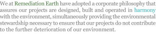 We at Remediation Earth have adopted a corporate philosophy that assures our projects are designed, built and operated in harmony with the environment, simultaneously providing the environmental stewardship necessary to ensure that our projects do not contribute to the further deterioration of our environment. We at Remediation Earth have adopted a corporate philosophy that assures our projects are designed, built and operated in harmony with the environment, simultaneously providing the environmental stewardship necessary to ensure that our projects do not contribute to the further deterioration of our environment.